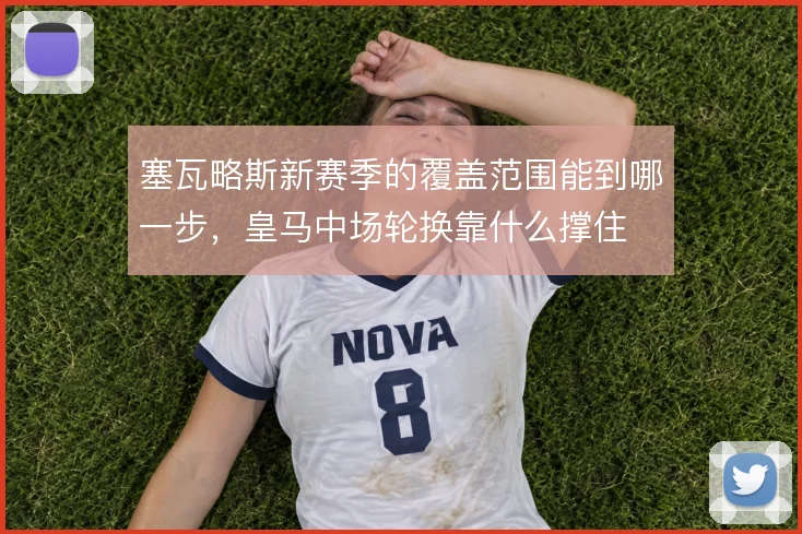 塞瓦略斯新赛季的覆盖范围能到哪一步，皇马中场轮换靠什么撑住