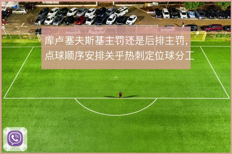 库卢塞夫斯基主罚还是后排主罚，点球顺序安排关乎热刺定位球分工