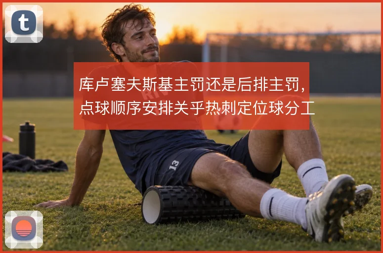 库卢塞夫斯基主罚还是后排主罚，点球顺序安排关乎热刺定位球分工