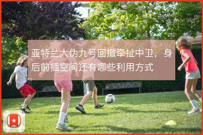亚特兰大伪九号回撤牵扯中卫,身后前插空间还有哪些利用方式