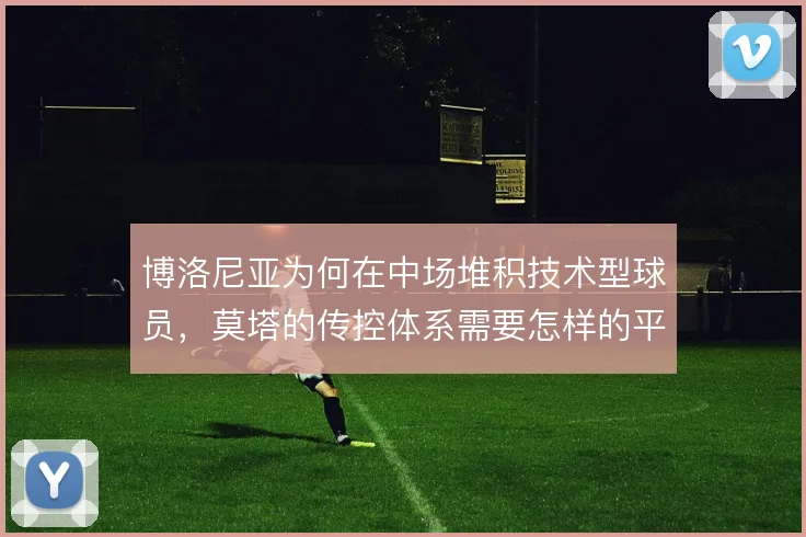 博洛尼亚为何在中场堆积技术型球员,莫塔的传控体系需要怎样的平衡点