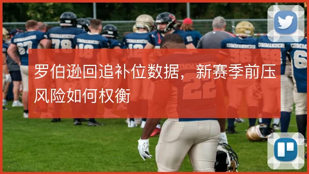 罗伯逊回追补位数据，新赛季前压风险如何权衡
