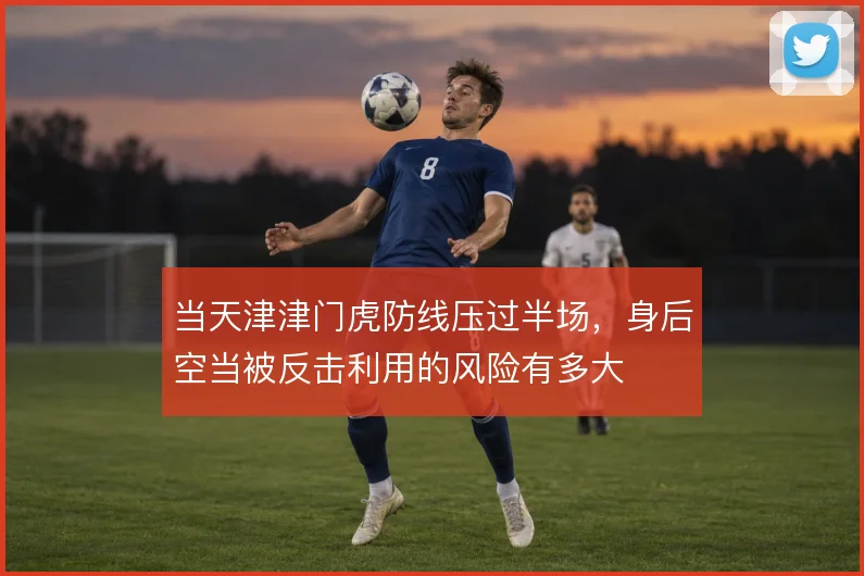 当天津津门虎防线压过半场,身后空当被反击利用的风险有多大