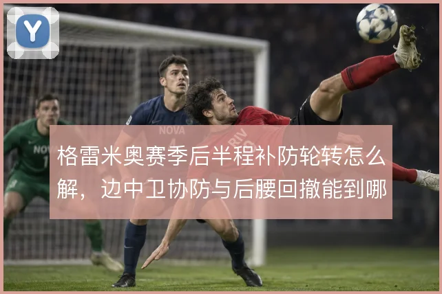 格雷米奥赛季后半程补防轮转怎么解，边中卫协防与后腰回撤能到哪一步