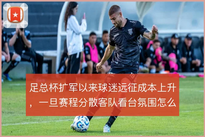 足总杯扩军以来球迷远征成本上升,一旦赛程分散客队看台氛围怎么撑