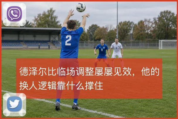德泽尔比临场调整屡屡见效，他的换人逻辑靠什么撑住