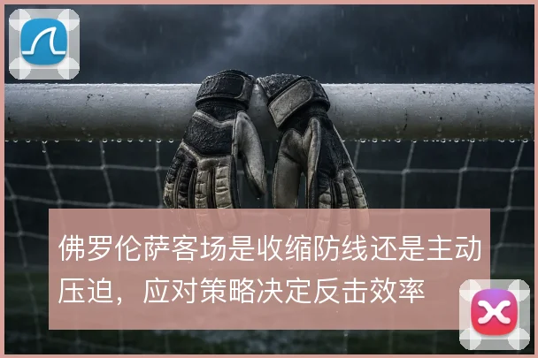佛罗伦萨客场是收缩防线还是主动压迫，应对策略决定反击效率
