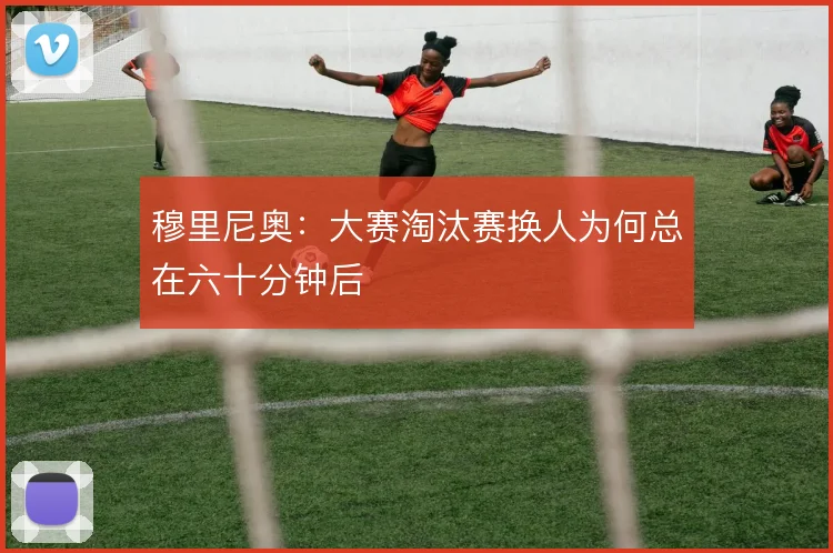 穆里尼奥：大赛淘汰赛换人为何总在六十分钟后