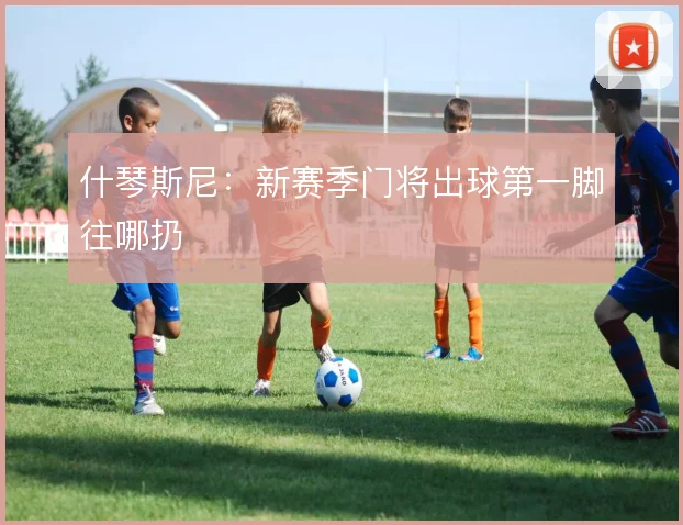 什琴斯尼:新赛季门将出球第一脚往哪扔