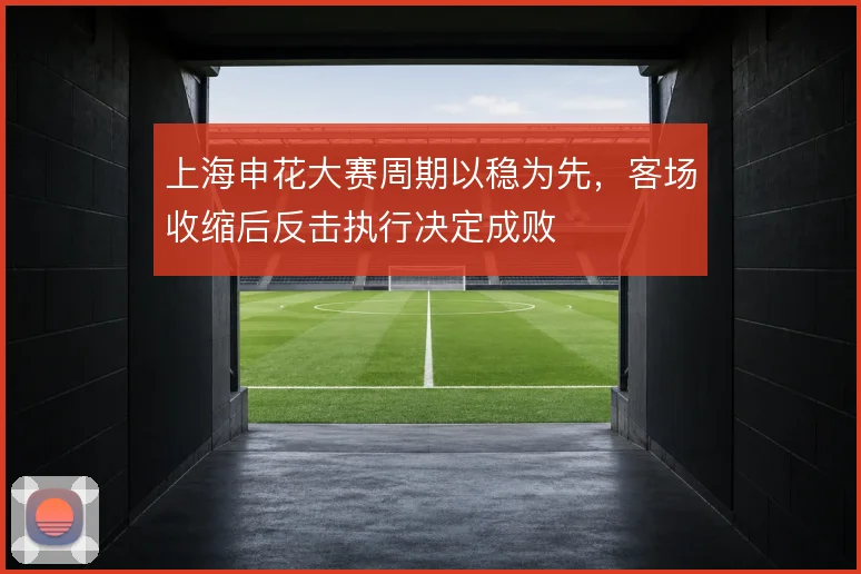 上海申花大赛周期以稳为先，客场收缩后反击执行决定成败