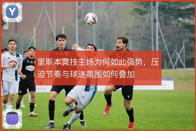 里斯本竞技主场为何如此强势，压迫节奏与球迷氛围如何叠加