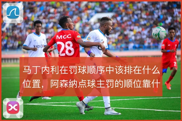 马丁内利在罚球顺序中该排在什么位置，阿森纳点球主罚的顺位靠什么撑住
