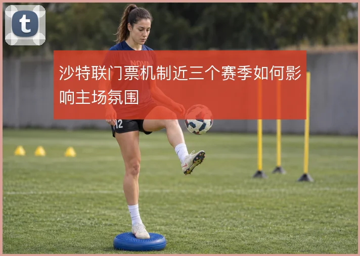 沙特联门票机制近三个赛季如何影响主场氛围
