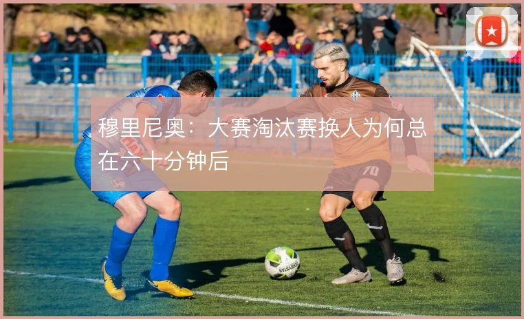 穆里尼奥：大赛淘汰赛换人为何总在六十分钟后