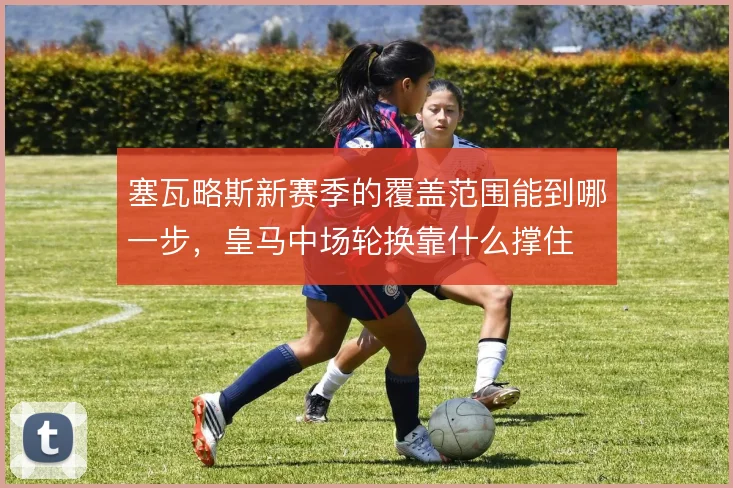 塞瓦略斯新赛季的覆盖范围能到哪一步，皇马中场轮换靠什么撑住