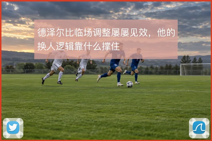 德泽尔比临场调整屡屡见效，他的换人逻辑靠什么撑住