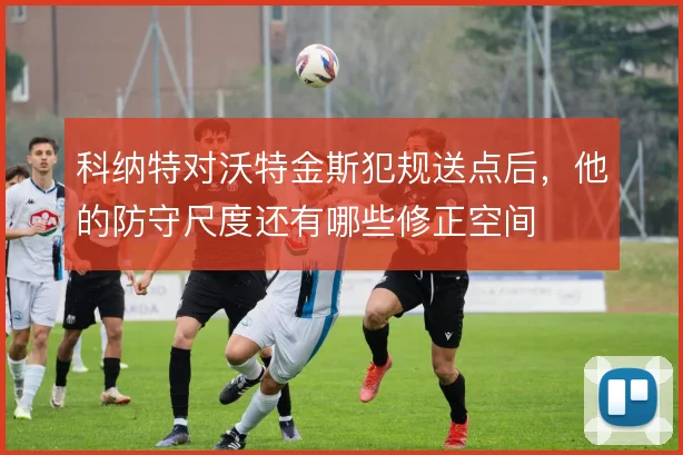 科纳特对沃特金斯犯规送点后，他的防守尺度还有哪些修正空间