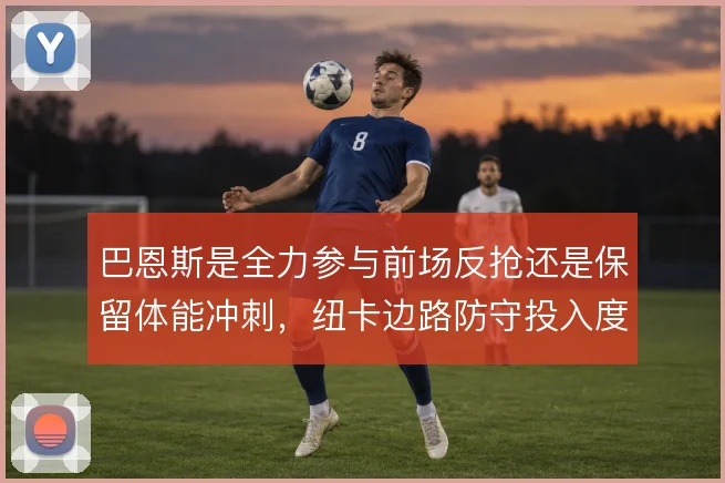 巴恩斯是全力参与前场反抢还是保留体能冲刺，纽卡边路防守投入度的取舍