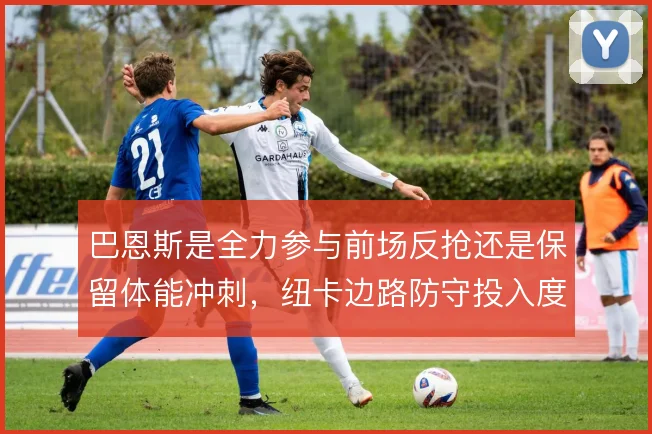 巴恩斯是全力参与前场反抢还是保留体能冲刺，纽卡边路防守投入度的取舍